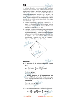 20
A radiação Cerenkov ocorre quando uma partícula
carregada atravessa um meio isolante com uma velo-
cidade maior do que a velocidade da luz nesse meio. O
estudo desse efeito rendeu a Pavel A. Cerenkov e
colaboradores o prêmio Nobel de Física de 1958. Um
exemplo desse fenômeno pode ser observado na água
usada para refrigerar reatores nucleares, em que ocorre a
emissão de luz azul devido às partículas de alta energia
que atravessam a água.
a) Sabendo-se que o índice de refração da água é n = 1,3,
calcule a velocidade máxima das partículas na água
para que não ocorra a radiação Cerenkov. A velocidade
da luz no vácuo é c = 3,0×108 m/s .
b) A radiação Cerenkov emitida por uma partícula tem a
forma de um cone, como ilustrado na figura abaixo,
pois a sua velocidade, vp, é maior do que a velocidade
da luz no meio, vᐉ. Sabendo que o cone formado tem
um ângulo θ = 50° e que a radiação emitida percorreu
uma distância d = 1,6 m em t = 12 ns, calcule vp.
Dados: cos 50° = 0,64 e sen 50° = 0,76.
Resolução
a) A velocidade da luz na água terá módulo V, dado
por:
n = ⇒ V = = (m/s)
A máxima velocidade da partícula, para que não
ocorra o Efeito Cerenkov, é a velocidade com que
a luz se propaga no meio em que a partícula se
movimenta:
b) 1) A velocidade da luz terá módulo Vᐉ dado por:
Vᐉ = = = . 108 m/s
c
–––
V
c
–––
n
3,0 . 108
––––––––
1,3
V ≅ 2,3 . 108 m/s
Vmáx ഡ 2,3 . 108 m/s
Δs
–––
Δt
1,6m
–––––––––
12 . 10–9s
4
––
3
UUNNIICCAAMMPP ((22ªª FFAASSEE )) –– JJAANNEEIIRROO//22001111
 