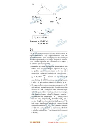 2)
Da figura:
cos θ = 0,64 =
VP = . 108 m/s
Respostas: a) 2,3 . 108 m/s
b) 2,1 . 108 m/s
21
Em 2011 comemoram-se os 100 anos da descoberta da
supercondutividade. Fios supercondutores, que têm
resistência elétrica nula, são empregados na construção
de bobinas para obtenção de campos magnéticos intensos.
Esses campos dependem das características da bobina e
da corrente que circula por ela.
a) O módulo do campo magnético B no interior de uma
bobina pode ser calculado pela expressão B = μ0ni,
na qual i é a corrente que circula na bobina, n é o
número de espiras por unidade de comprimento e
μ0 = 1,3×10–6 . Calcule B no interior de
uma bobina de 25000 espiras, com comprimento
L = 0,65 m, pela qual circula uma corrente i = 80 A.
b) Os supercondutores também apresentam potencial de
aplicação em levitação magnética. Considere um ímã
de massa m = 200 g em repouso sobre um material que
se torna supercondutor para temperaturas menores que
uma dada temperatura crítica TC. Quando o material é
resfriado até uma temperatura T < TC, surge sobre o
ímã uma força magnética
→
Fm. Suponha que
→
Fm tem a
mesma direção e sentido oposto ao da força peso
→
P do
ímã, e que, inicialmente, o ímã sobe com aceleração
constante de módulo aR = 0,5 m/s2, por uma distância
d = 2,0 mm , como ilustrado na figura abaixo. Calcule
o trabalho realizado por
→
Fm ao longo do deslocamento
d do ímã.
Vᐉ
–––
VP
4
–– . 108
3
––––––––
VP
4
––––––––
3 . 0,64
VP ഡ 2,1 . 108 m/s
Tm
––––
A
UUNNIICCAAMMPP ((22ªª FFAASSEE )) –– JJAANNEEIIRROO//22001111
 