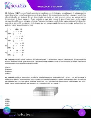 UNICAMP 2012 - FECHADA
2
03. (Unicamp 2012) As companhias aéreas costumam estabelecer um limite de peso para a bagagem de cada passageiro,
cobrando uma taxa por quilograma de excesso de peso. Quando dois passageiros compartilham a bagagem, seus limites
são considerados em conjunto. Em um determinado voo, tanto um casal como um senhor que viajava sozinho
transportaram 60 kg de bagagem e foram obrigados a pagar pelo excesso de peso. O valor que o senhor pagou
correspondeu a 3,5 vezes o valor pago pelo casal. Para determinar o peso excedente das bagagens do casal (x) e do senhor
que viajava sozinho (y), bem como o limite de peso que um passageiro pode transportar sem pagar qualquer taxa (z),
pode-se resolver o seguinte sistema linear
a)
x 2z 60
y z 60
3,5x y 0
+ =


+ =

 − =

b)
x z 60
y 2z 60
3,5x y 0
+ =


+ =

 − =

c)
x 2z 60
y z 60
3,5x y 0
+ =


+ =

 + =

d)
x z 60
y 2z 60
3,5x y 0
+ =


+ =

 + =

04. (Unicamp 2012) O grêmio estudantil do Colégio Alvorada é composto por 6 alunos e 8 alunas. Na última reunião do
grêmio, decidiu-se formar uma comissão de 3 rapazes e 5 moças para a organização das olimpíadas do colégio. De quantos
modos diferentes pode-se formar essa comissão?
a) 6720
b) 100800
c) 806400
d) 1120
05. (Unicamp 2012) Um queijo tem o formato de paralelepípedo, com dimensões 20 cm x 8 cm x 5 cm. Sem descascar o
queijo, uma pessoa o divide em cubos com 1 cm de aresta, de modo que alguns cubos ficam totalmente sem casca, outros
permanecem com casca em apenas uma face, alguns com casca em duas faces e os restantes com casca em três faces.
Nesse caso, o número de cubos que possuem casca em apenas uma face é igual a
a) 360
b) 344
c) 324
d) 368
 