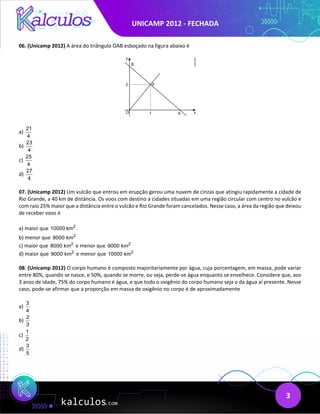 UNICAMP 2012 - FECHADA
3
06. (Unicamp 2012) A área do triângulo OAB esboçado na figura abaixo é
a)
21
4
b)
23
4
c)
25
4
d)
27
4
07. (Unicamp 2012) Um vulcão que entrou em erupção gerou uma nuvem de cinzas que atingiu rapidamente a cidade de
Rio Grande, a 40 km de distância. Os voos com destino a cidades situadas em uma região circular com centro no vulcão e
com raio 25% maior que a distância entre o vulcão e Rio Grande foram cancelados. Nesse caso, a área da região que deixou
de receber voos é
a) maior que 2
10000 km .
b) menor que 2
8000 km
c) maior que 2
8000 km e menor que 2
9000 km
d) maior que 2
9000 km e menor que 2
10000 km
08. (Unicamp 2012) O corpo humano é composto majoritariamente por água, cuja porcentagem, em massa, pode variar
entre 80%, quando se nasce, e 50%, quando se morre, ou seja, perde-se água enquanto se envelhece. Considere que, aos
3 anos de idade, 75% do corpo humano é água, e que todo o oxigênio do corpo humano seja o da água aí presente. Nesse
caso, pode-se afirmar que a proporção em massa de oxigênio no corpo é de aproximadamente
a)
3
4
b)
2
3
c)
1
2
d)
3
5
 