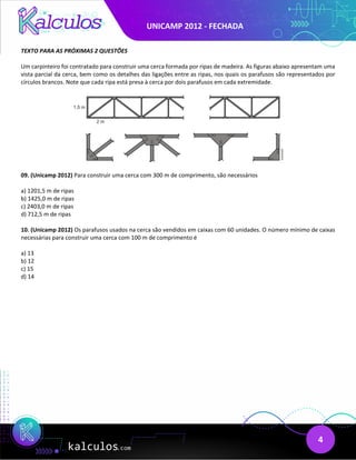 UNICAMP 2012 - FECHADA
4
TEXTO PARA AS PRÓXIMAS 2 QUESTÕES
Um carpinteiro foi contratado para construir uma cerca formada por ripas de madeira. As figuras abaixo apresentam uma
vista parcial da cerca, bem como os detalhes das ligações entre as ripas, nos quais os parafusos são representados por
círculos brancos. Note que cada ripa está presa à cerca por dois parafusos em cada extremidade.
09. (Unicamp 2012) Para construir uma cerca com 300 m de comprimento, são necessários
a) 1201,5 m de ripas
b) 1425,0 m de ripas
c) 2403,0 m de ripas
d) 712,5 m de ripas
10. (Unicamp 2012) Os parafusos usados na cerca são vendidos em caixas com 60 unidades. O número mínimo de caixas
necessárias para construir uma cerca com 100 m de comprimento é
a) 13
b) 12
c) 15
d) 14
 