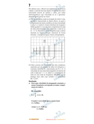 7
Nos últimos anos, o Brasil vem implantando em diversas
cidades o sinal de televisão digital. O sinal de televisão é
transmitido através de antenas e cabos, por ondas
eletromagnéticas cuja velocidade no ar é aproxima-
damente igual à da luz no vácuo.
a) Um tipo de antena usada na recepção do sinal é a log-
periódica, representada na figura abaixo, na qual o
comprimento das hastes metálicas de uma extremidade
à outra, L, é variável. A maior eficiência de recepção é
obtida quando L é cerca de meio comprimento de onda
da onda eletromagnética que transmite o sinal no ar
(L ~ λ / 2). Encontre a menor frequência que a antena
ilustrada na figura consegue sintonizar de forma
eficiente, e marque na figura a haste correspondente.
b) Cabos coaxiais são constituídos por dois condutores
separados por um isolante de índice de refração n e
constante dielétrica K, relacionados por K = n2. A
velocidade de uma onda eletromagnética no interior do
cabo é dada por v = c /n. Qual é o comprimento de
onda de uma onda de frequência 400 MHz que se
propaga num cabo cujo isolante é o polietileno
(K = 2,25)?
Resolução
a) Para uma velocidade de propagação constante, a
menor frequência corresponde ao maior compri-
mento de onda λ.
Do enunciado:
L = ⇒ λ = 2L
O maior λ será obtido para a maior haste
(L = 0,30m).
Assim: λ = 2 . 0,30 (m)
λ = 0,60m
λ
––
2
UUNNIICCAAMMPP ((22..AA
FFAA SS EE )) —— JJAANNEEIIRROO//22001122
 