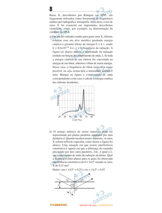8
Raios X, descobertos por Röntgen em 1895, são
largamente utilizados como ferramenta de diagnóstico
médico por radiografia e tomografia.Além disso, o uso de
raios X foi essencial em importantes descobertas
científicas, como, por exemplo, na determinação da
estrutura do DNA.
a) Em um dos métodos usados para gerar raios X, elétrons
colidem com um alvo metálico perdendo energia
cinética e gerando fótons de energia E = h v, sendo
h = 6,6×10–34 J×s e v a frequência da radiação. A
figura (a) abaixo mostra a intensidade da radiação
emitida em função do comprimento de onda, λ. Se toda
a energia cinética de um elétron for convertida na
energia de um fóton, obtemos o fóton de maior energia.
Nesse caso, a frequência do fóton torna-se a maior
possível, ou seja, acima dela a intensidade emitida é
nula. Marque na figura o comprimento de onda
correspondente a este caso e calcule a energia cinética
dos elétrons incidentes.
b) O arranjo atômico de certos materiais pode ser
representado por planos paralelos separados por uma
distância d. Quando incidem nestes materiais, os raios
X sofrem reflexão especular, como ilustra a figura (b)
abaixo. Uma situação em que ocorre interferência
construtiva é aquela em que a diferença do caminho
percorrido por dois raios paralelos, 2×L, é igual a λ,
um comprimento de onda da radiação incidente. Qual
a distância d entre planos para os quais foi observada
interferência construtiva em θ = 14,5° usando-se raios
X de 0,15 nm?
Dados: sen = 14,5° = 0,25 e cos = 14,5° = 0,97.
UUNNIICCAAMMPP ((22..AA
FFAA SS EE )) —— JJAANNEEIIRROO//22001122
 
