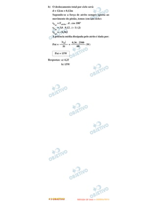 b) O deslocamento total por ciclo será:
d = 12cm = 0,12m
Supondo-se a força de atrito sempre oposta ao
movimento do pistão, temos (em um ciclo):
τFat
= Fatrito . d . cos 180°
τFat
= 3,0 . 0,12 . (– 1) (J)
τFat
= – 0,36J
A potência média dissipada pelo atrito é dada por:
Pot = = (W)
Respostas: a) 4,2ᐉ
b) 15W
͉τat͉
––––––
Δt
0,36 . 2500
––––––––––
60
Pot = 15W
UUNNIICCAAMMPP ((22..AA
FFAA SS EE )) —— JJAANNEEIIRROO//22001122
 