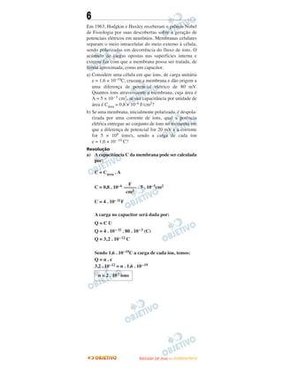 6
Em 1963, Hodgkin e Huxley receberam o prêmio Nobel
de Fisiologia por suas descobertas sobre a geração de
potenciais elétricos em neurônios. Membranas celulares
separam o meio intracelular do meio externo à célula,
sendo polarizadas em decorrência do fluxo de íons. O
acúmulo de cargas opostas nas superfícies interna e
externa faz com que a membrana possa ser tratada, de
forma aproximada, como um capacitor.
a) Considere uma célula em que íons, de carga unitária
e = 1,6 × 10–19C, cruzam a membrana e dão origem a
uma diferença de potencial elétrico de 80 mV.
Quantos íons atravessaram a membrana, cuja área é
A = 5 × 10– 5 cm2, se sua capacitância por unidade de
área é Cárea = 0,8 × 10–6 F/cm2?
b) Se uma membrana, inicialmente polarizada, é despola-
rizada por uma corrente de íons, qual a potência
elétrica entregue ao conjunto de íons no momento em
que a diferença de potencial for 20 mV e a corrente
for 5 × 108 íons/s, sendo a carga de cada íon
e = 1,6 × 10– 19 C?
Resolução
a) Acapacitância C da membrana pode ser calculada
por:
C = Cárea . A
C = 0,8 . 10–6 . 5 . 10–5cm2
C = 4 . 10– 11F
A carga no capacitor será dada por:
Q = C U
Q = 4 . 10– 11 . 80 . 10–3 (C)
Q = 3,2 . 10–12 C
Sendo 1,6 . 10–19C a carga de cada íon, temos:
Q = n . e
3,2 . 10–12 = n . 1,6 . 10–19
n = 2 . 107 íons
F
–––––
cm2
UUNNIICCAAMMPP ((22..AA
FFAA SS EE )) —— JJAANNEEIIRROO//22001122
 