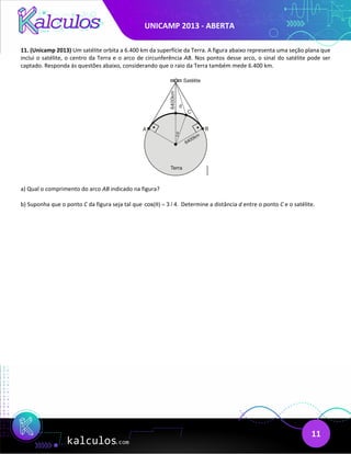 UNICAMP 2013 - ABERTA
11
11. (Unicamp 2013) Um satélite orbita a 6.400 km da superfície da Terra. A figura abaixo representa uma seção plana que
inclui o satélite, o centro da Terra e o arco de circunferência AB. Nos pontos desse arco, o sinal do satélite pode ser
captado. Responda às questões abaixo, considerando que o raio da Terra também mede 6.400 km.
a) Qual o comprimento do arco AB indicado na figura?
b) Suponha que o ponto C da figura seja tal que cos( ) 3 / 4.
θ = Determine a distância d entre o ponto C e o satélite.
 
