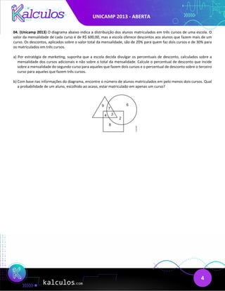 UNICAMP 2013 - ABERTA
4
04. (Unicamp 2013) O diagrama abaixo indica a distribuição dos alunos matriculados em três cursos de uma escola. O
valor da mensalidade de cada curso é de R$ 600,00, mas a escola oferece descontos aos alunos que fazem mais de um
curso. Os descontos, aplicados sobre o valor total da mensalidade, são de 20% para quem faz dois cursos e de 30% para
os matriculados em três cursos.
a) Por estratégia de marketing, suponha que a escola decida divulgar os percentuais de desconto, calculados sobre a
mensalidade dos cursos adicionais e não sobre o total da mensalidade. Calcule o percentual de desconto que incide
sobre a mensalidade do segundo curso para aqueles que fazem dois cursos e o percentual de desconto sobre o terceiro
curso para aqueles que fazem três cursos.
b) Com base nas informações do diagrama, encontre o número de alunos matriculados em pelo menos dois cursos. Qual
a probabilidade de um aluno, escolhido ao acaso, estar matriculado em apenas um curso?
 