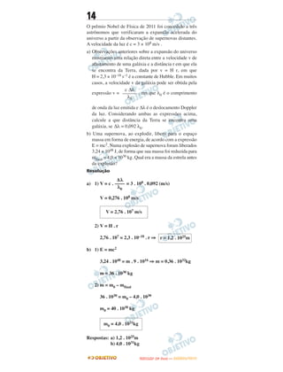 14
O prêmio Nobel de Física de 2011 foi concedido a três
astrônomos que verificaram a expansão acelerada do
universo a partir da observação de supernovas distantes.
A velocidade da luz é c = 3 × 108 m/s .
a) Observações anteriores sobre a expansão do universo
mostraram uma relação direta entre a velocidade v de
afastamento de uma galáxia e a distância r em que ela
se encontra da Terra, dada por v = H r, em que
H = 2,3 × 10–18 s–1 é a constante de Hubble. Em muitos
casos, a velocidade v da galáxia pode ser obtida pela
expressão v = , em que λ0 é o comprimento
de onda da luz emitida e Δλ é o deslocamento Doppler
da luz. Considerando ambas as expressões acima,
calcule a que distância da Terra se encontra uma
galáxia, se Δλ = 0,092 λ0.
b) Uma supernova, ao explodir, libera para o espaço
massa em forma de energia, de acordo com a expressão
E = mc2. Numa explosão de supernova foram liberados
3,24 × 1048 J, de forma que sua massa foi reduzida para
mfinal = 4,0 × 1030 kg. Qual era a massa da estrela antes
da explosão?
Resolução
a) 1) V = c . = 3 . 108 . 0,092 (m/s)
V = 0,276 . 108 m/s
2) V = H . r
2,76 . 107 = 2,3 . 10–18 . r ⇒
b) 1) E = mc2
3,24 . 1048 = m . 9 . 1016 ⇒ m = 0,36 . 1032kg
m = 36 . 1030 kg
2) m = m0 – mfinal
36 . 1030 = m0 – 4,0 . 1030
m0 = 40 . 1030 kg
Respostas: a) 1,2 . 1025m
b) 4,0 . 1031kg
c Δλ
––––––
λ0
Δ λ
––––
λ0
V = 2,76 . 107 m/s
r = 1,2 . 1025m
m0 = 4,0 . 1031kg
UUNNIICCAAMMPP ((22ªª FFAA SS EE )) —— JJAANNEEIIRROO//22001133
 