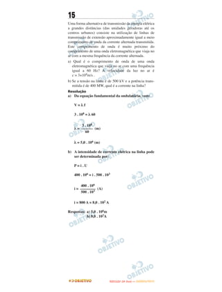 15
Uma forma alternativa de transmissão de energia elétrica
a grandes distâncias (das unidades geradoras até os
centros urbanos) consiste na utilização de linhas de
transmissão de extensão aproximadamente igual a meio
comprimento de onda da corrente alternada transmitida.
Este comprimento de onda é muito próximo do
comprimento de uma onda eletromagnética que viaja no
ar com a mesma frequência da corrente alternada.
a) Qual é o comprimento de onda de uma onda
eletromagnética que viaja no ar com uma frequência
igual a 60 Hz? A velocidade da luz no ar é
c = 3×108m/s .
b) Se a tensão na linha é de 500 kV e a potência trans-
mitida é de 400 MW, qual é a corrente na linha?
Resolução
a) Da equação fundamental da ondulatória, vem:
V = λ f
3 . 108 = λ 60
λ = (m)
λ = 5,0 . 106 (m)
b) A intensidade de corrente elétrica na linha pode
ser determinada por:
P = i . U
400 . 106 = i . 500 . 103
i = (A)
i = 800 A = 8,0 . 102 A
Respostas: a) 5,0 . 106m
b) 8,0 . 102A
3 . 108
––––––
60
400 . 106
––––––––
500 . 103
UUNNIICCAAMMPP ((22ªª FFAA SS EE )) —— JJAANNEEIIRROO//22001133
 