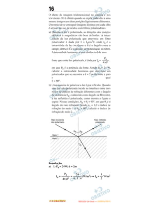16
O efeito de imagem tridimensional no cinema e nos
televisores 3D é obtido quando se expõe cada olho a uma
mesma imagem em duas posições ligeiramente diferentes.
Um modo de se conseguir imagens distintas em cada olho
é através do uso de óculos com filtros polarizadores.
a) Quando a luz é polarizada, as direções dos campos
elétricos e magnéticos são bem definidas. A inten-
sidade da luz polarizada que atravessa um filtro
polarizador é dada por I = I0cos2θ, onde I0 é a
intensidade da luz incidente e θ é o ângulo entre o
campo elétrico
→
E e a direção de polarização do filtro.
A intensidade luminosa, a uma distância d de uma
fonte que emite luz polarizada, é dada por I0 = ,
em que P0 é a potência da fonte. Sendo P0 = 24 W,
calcule a intensidade luminosa que atravessa um
polarizador que se encontra a d = 2 m da fonte e para
o qual
θ = 60°.
b) Uma maneira de polarizar a luz é por reflexão. Quando
uma luz não polarizada incide na interface entre dois
meios de índices de refração diferentes com o ângulo
de incidência θB, conhecido como ângulo de Brewster,
a luz refletida é polarizada, como mostra a figura a
seguir. Nessas condições, θB + θr = 90°, em que θr é o
ângulo do raio refratado. Sendo n1 = 1,0 o índice de
refração do meio 1 e θB = 60°, calcule o índice de
refração do meio 2.
Resolução
a) 1) P0 = 24W; d = 2m
I0 = = (W/m2) ⇒ I0 = W/m2
P0
–––––
4πd2
P0
––––––
4π d2
24
––––––
4 . 3 . 4
1
––
2
UUNNIICCAAMMPP ((22ªª FFAA SS EE )) —— JJAANNEEIIRROO//22001133
 