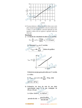b) O sensor detecta o contato da sola do tênis com o solo
pela variação da pressão. Estime a área de contato entre
o tênis e o solo e calcule a pressão aplicada no solo
quando o atleta está em repouso e apoiado sobre um
único pé.
Resolução
a) 1) Cálculo da velocidade do atleta na 3.ª corrida:
V = ⇒ V = ⇒
2) Constante CMET na 3.ª corrida:
(leitura do gráfico)
Cálculo da energia gasta pelo atleta na 3.ª corrida
(t = 0,5h):
E = CMET . m t ⇒ E = 60 . 70 kg . 0,5h
b) Estimativa da área da sola de um tênis
(aproximada para a de um retângulo de
30 cm x 10 cm):
A = 0,3m . 0,1m ⇒
=
Δs
–––
Δt
7,5 km
––––––
0,5 h
V = 15 km/h
kJ
CMET = 60 –––––
kg.h
kJ
––––
kg.h
E = 2,1 . 103 kJ
A = 0,03 m2
peso do atleta
––––––––––––––
área da sola
pressão da sola
UUNNIICCAAMMPP ((22ªª FFAA SS EE )) —— JJAANNEEIIRROO//22001133
 