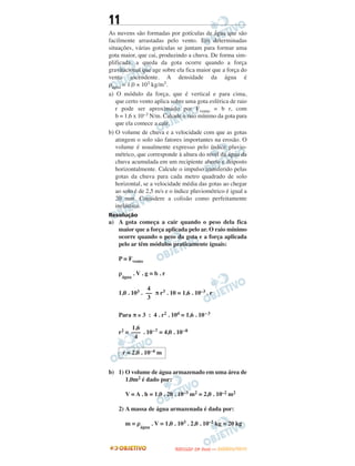 11
As nuvens são formadas por gotículas de água que são
facilmente arrastadas pelo vento. Em determinadas
situações, várias gotículas se juntam para formar uma
gota maior, que cai, produzindo a chuva. De forma sim-
plificada, a queda da gota ocorre quando a força
gravitacional que age sobre ela fica maior que a força do
vento ascendente. A densidade da água é
ρágua = 1,0 × 103 kg/m3.
a) O módulo da força, que é vertical e para cima,
que certo vento aplica sobre uma gota esférica de raio
r pode ser aproximado por Fvento = b r, com
b = 1,6 x 10–3 N/m. Calcule o raio mínimo da gota para
que ela comece a cair.
b) O volume de chuva e a velocidade com que as gotas
atingem o solo são fatores importantes na erosão. O
volume é usualmente expresso pelo índice pluvio-
métrico, que corresponde à altura do nível da água da
chuva acumulada em um recipiente aberto e disposto
horizontalmente. Calcule o impulso transferido pelas
gotas da chuva para cada metro quadrado de solo
horizontal, se a velocidade média das gotas ao chegar
ao solo é de 2,5 m/s e o índice pluviométrico é igual a
20 mm. Considere a colisão como perfeitamente
inelástica.
Resolução
a) A gota começa a cair quando o peso dela fica
maior que a força aplicada pelo ar. O raio mínimo
ocorre quando o peso da gota e a força aplicada
pelo ar têm módulos praticamente iguais:
P = Fvento
ρ
água
. V . g = b . r
1,0 . 103 . π r3 . 10 = 1,6 . 10–3 . r
Para π ≅ 3 : 4 . r2 . 104 = 1,6 . 10–3
r2 = . 10–7 = 4,0 . 10–8
b) 1) O volume de água armazenado em uma área de
1,0m2 é dado por:
V = A . h = 1,0 . 20 . 10–3 m2 = 2,0 . 10–2 m2
2) A massa de água armazenada é dada por:
m = ρ
água
. V = 1,0 . 103 . 2,0 . 10–2 kg = 20 kg
4
––
3
1,6
–––
4
r = 2,0 . 10–4 m
UUNNIICCAAMMPP ((22ªª FFAA SS EE )) —— JJAANNEEIIRROO//22001133
 