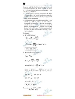 12
Em agosto de 2012, a NASA anunciou o pouso da sonda
Curiosity na superfície de Marte. A sonda, de massa
m = 1000 kg, entrou na atmosfera marciana a uma
velocidade v0 = 6000 m/s .
a) A sonda atingiu o repouso, na superfície de Marte,
7 minutos após a sua entrada na atmosfera. Calcule o
módulo da força resultante média de desaceleração da
sonda durante sua descida.
b) Considere que, após a entrada na atmosfera a uma
altitude h0 = 125 km, a força de atrito reduziu a
velocidade da sonda para v = 4000 m/s quando a
altitude atingiu h = 100 km. A partir da variação da
energia mecânica, calcule o trabalho realizado pela
força de atrito neste trecho. Considere a aceleração da
gravidade de Marte, neste trecho, constante e igual a
gMarte = 4 m/s2.
Resolução
a) 2.ª Lei de Newton:
| FR
→
| = m | a→
| = m
| FR
→
| = 1000 . (N) ≅ 14 . 103 N
b) Teorema da energia cinética:
τtotal = ΔEcin
τP + τar = –
m g (h0 – h) + τar = (V2 – V0
2
)
1000 . 4,0 . 25.103 +τar = (16 . 106 –36 . 106)
1,0 . 108 + τar = –500 . 20 . 106
1,0 . 108 + τar = –100 . 108
τar = –101 . 108 J
Respostas: a) 1,4 . 104N ou 14kN
b) –1,01 . 1010J
τar = –1,01 . 1010J
1000
––––
2
| ΔV
→
|
–––––
Δt
6000
––––––
7 . 60
| FR
→
| = 1,4 . 104 N
m V2
–––––
2
m V0
2
–––––
2
m
–––
2
UUNNIICCAAMMPP ((22ªª FFAA SS EE )) —— JJAANNEEIIRROO//22001133
 