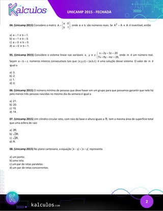 UNICAMP 2015 - FECHADA
2
04. (Unicamp 2015) Considere a matriz
a 0
A ,
b 1
 
=  
 
onde a e b são números reais. Se 2
A A
= e A é invertível, então
a) a 1
= e b 1.
=
b) a 1
= e b 0.
=
c) a 0
= e b 0.
=
d) a 0
= e b 1.
=
05. (Unicamp 2015) Considere o sistema linear nas variáveis x, y e z
x 2y 3z 20
7x 8y mz 26,
+ + =


+ − =

onde m é um número real.
Sejam a b c
< < números inteiros consecutivos tais que (x,y,z) (a,b,c)
= é uma solução desse sistema. O valor de m é
igual a
a) 3.
b) 2.
c) 1.
d) 0.
06. (Unicamp 2015) O número mínimo de pessoas que deve haver em um grupo para que possamos garantir que nele há
pelo menos três pessoas nascidas no mesmo dia da semana é igual a
a) 21.
b) 20.
c) 15.
d) 14.
07. (Unicamp 2015) Um cilindro circular reto, com raio da base e altura iguais a R, tem a mesma área de superfície total
que uma esfera de raio
a) 2R.
b) 3R.
c) 2R.
d) R.
08. (Unicamp 2015) No plano cartesiano, a equação x y x y
− = + representa
a) um ponto.
b) uma reta.
c) um par de retas paralelas.
d) um par de retas concorrentes.
 