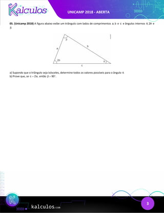 UNICAMP 2018 - ABERTA
3
05. (Unicamp 2018) A figura abaixo exibe um triângulo com lados de comprimentos a, b e c e ângulos internos , 2
θ θ e
.
β
a) Supondo que o triângulo seja isósceles, determine todos os valores possíveis para o ângulo .
θ
b) Prove que, se c 2a,
= então 90 .
β
= °
 