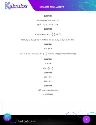 UNICAMP 2018 - ABERTA
5
QUESTÃO 1
a) A resposta é x 0
= ou x 1.
= −
b) 2
c 4 2 c 0 0 c 8.
− ⋅ ⋅ < ⇔ < <
QUESTÃO 2
a) 1 2 3 4 5
3 3
(a , a , a , a , a ) , , 3, 5, 7 .
4 2
 
=  
 
b) 1 2 3 4 5
(a , a , a , a , a ) (1, 4,16,12, 8)
= − ou 1 2 3 4 5
(a , a , a , a , a ) (1, 2, 4, 6, 8).
=
QUESTÃO 3
a) 𝑝𝑝,  𝑞𝑞 ∈ ℝ
b) Se p 0
= e q 0
= ou se p 1
= e
1
q ,
2
= o sistema será possível e indeterminado.
QUESTÃO 4
a) 30 u.a.
b) 𝑦𝑦 =
1
3
𝑥𝑥 +
5
3
QUESTÃO 5
a) 36 .
θ
= °
b) 90 .
β
= °
QUESTÃO 6
a) A teve o maior aumento
b) R$ 3564,00
 