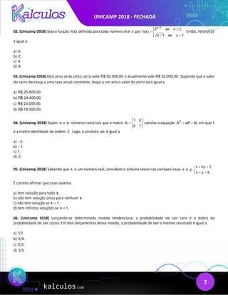 UNICAMP 2018 - FECHADA
2
02. (Unicamp 2018) Seja a função h(x) definida para todo número real x por
x 1
2 se x 1,
h(x)
x 1 se x 1.
+
 ≤

= 
− >


Então, h(h(h(0)))
é igual a
a) 0.
b) 2.
c) 4.
d) 8.
03. (Unicamp 2018) Dois anos atrás certo carro valia R$ 50.000,00 e atualmente vale R$ 32.000,00. Supondo que o valor
do carro decresça a uma taxa anual constante, daqui a um ano o valor do carro será igual a
a) R$ 25.600,00.
b) R$ 24.400,00.
c) R$ 23.000,00.
d) R$ 18.000,00.
04. (Unicamp 2018) Sejam a e b números reais tais que a matriz
1 2
A
0 1
 
=  
 
satisfaz a equação 2
A aA bI,
= + em que I
é a matriz identidade de ordem 2. Logo, o produto ab é igual a
a) 2.
−
b) 1.
−
c) 1.
d) 2.
05. (Unicamp 2018) Sabendo que k é um número real, considere o sistema linear nas variáveis reais x e y,
x ky 1
,
x y k.
+ =


+ =

É correto afirmar que esse sistema
a) tem solução para todo k.
b) não tem solução única para nenhum k.
c) não tem solução se k 1.
=
d) tem infinitas soluções se k 1.
≠
06. (Unicamp 2018) Lançando-se determinada moeda tendenciosa, a probabilidade de sair cara é o dobro da
probabilidade de sair coroa. Em dois lançamentos dessa moeda, a probabilidade de sair o mesmo resultado é igual a
a) 1 2.
b) 5 9.
c) 2 3.
d) 3 5.
 