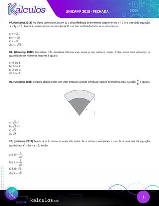 UNICAMP 2018 - FECHADA
3
07. (Unicamp 2018) No plano cartesiano, sejam C a circunferência de centro na origem e raio r 0
> e s a reta de equação
x 3y 10.
+ = A reta s intercepta a circunferência C em dois pontos distintos se e somente se
a) r 2.
>
b) r 5.
>
c) r 3.
>
d) r 10.
>
08. (Unicamp 2018) Considere três números inteiros cuja soma é um número ímpar. Entre esses três números, a
quantidade de números ímpares é igual a
a) 0 ou 1
b) 1 ou 2.
c) 2 ou 3.
d) 1 ou 3.
09. (Unicamp 2018) A figura abaixo exibe um setor circular dividido em duas regiões de mesma área. A razão
a
b
é igual a
a) 3 1.
+
b) 2 1.
+
c) 3.
d) 2.
10. (Unicamp 2018) Sejam a e b números reais não nulos. Se o número complexo z a bi
= + é uma raiz da equação
quadrática 2
x bx a 0,
+ + = então
a)
1
| z | .
3
=
b)
1
| z | .
5
=
c) | z | 3.
=
d) | z | 5.
=
 