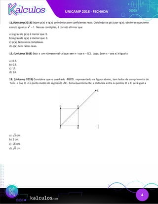 UNICAMP 2018 - FECHADA
4
11. (Unicamp 2018) Sejam p(x) e q(x) polinômios com coeficientes reais. Dividindo-se p(x) por q(x), obtêm-se quociente
e resto iguais a 2
x 1.
+ Nessas condições, é correto afirmar que
a) o grau de p(x) é menor que 5.
b) o grau de q(x) é menor que 3.
c) p(x) tem raízes complexas.
d) q(x) tem raízes reais.
12. (Unicamp 2018) Seja x um número real tal que sen x cos x 0,2.
+ =
Logo, | sen x cos x |
− é igual a
a) 0,5.
b) 0,8.
c) 1,1.
d) 1,4.
13. (Unicamp 2018) Considere que o quadrado ABCD, representado na figura abaixo, tem lados de comprimento de
1cm, e que C é o ponto médio do segmento AE. Consequentemente, a distância entre os pontos D e E será igual a
a) 3 cm.
b) 2 cm.
c) 5 cm.
d) 6 cm.
 
