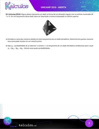 UNICAMP 2019 - ABERTA
2
03. (Unicamp 2019) A figura abaixo representa um dado na forma de um tetraedro regular com os vértices numerados de
1 a 4. Em um lançamento desse dado, deve ser observado o número estampado no vértice superior.
a) Considere a soma dos números obtidos em dois lançamentos de um dado tetraédrico. Determine de quantas maneiras
essa soma pode resultar em um número primo.
b) Seja n
p a probabilidade de se observar o número n no lançamento de um dado tetraédrico tendencioso para o qual
1 2 3 4
p 2p 3p 4p .
= = = Calcule essas quatro probabilidades.
 
