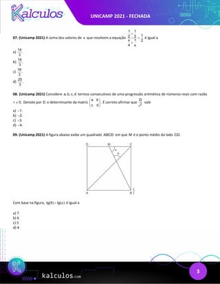 UNICAMP 2021 - FECHADA
3
07. (Unicamp 2021) A soma dos valores de x que resolvem a equação
1 1
1
2 3
x 1 2
4 x
+
=
+
é igual a
a)
14
.
3
b)
16
.
3
c)
18
.
3
d)
20
.
3
08. (Unicamp 2021) Considere a, b, c, d termos consecutivos de uma progressão aritmética de números reais com razão
r 0.
≠ Denote por D o determinante da matriz
a b
.
c d
 
 
 
É correto afirmar que 2
D
r
vale
a) 1.
−
b) 2.
−
c) 3.
−
d) 4.
−
09. (Unicamp 2021) A figura abaixo exibe um quadrado ABCD em que M é o ponto médio do lado CD.
Com base na figura, tg( ) tg( )
θ α
+ é igual a
a) 7
b) 6
c) 5
d) 4
 
