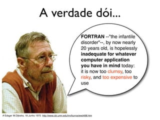A verdade dói...
# Edsger W.Dijkstra, 18 Junho 1975 http://www.cbi.umn.edu/inv/burros/ewd498.htm
FORTRAN --"the infantile
disorder"--, by now nearly
20 years old, is hopelessly
inadequate for whatever
computer application
you have in mind today:
it is now too clumsy, too
risky, and too expensive to
use
 