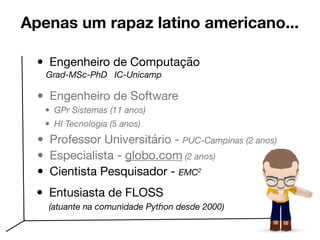 Apenas um rapaz latino americano...
• Engenheiro de Software 

• GPr Sistemas (11 anos)
• HI Tecnologia (5 anos)

• Professor Universitário - PUC-Campinas (2 anos)
• Especialista - globo.com (2 anos)
• Cientista Pesquisador - EMC2
• Engenheiro de Computação 

Grad-MSc-PhD IC-Unicamp
• Entusiasta de FLOSS

(atuante na comunidade Python desde 2000)
 