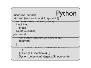 import java.io.*;
import java.util.*;
import java.text.*;
public class sumcol {
public static void main(String[] args) {
int count = 0;
String line;
try {
BufferedReader in = new BufferedReader(
new InputStreamReader(System.in));
while ((line = in.readLine()) != null) {
count = count + Integer.parseInt(line);
}
} catch (IOException e) { }
System.out.println(Integer.toString(count));
Javausing System;
class App {
public static int Main(String[] args) {
int count = 0;
for (String line = Console.In.ReadLine();
line != null;
line = Console.In.ReadLine())
{ count += System.Convert.ToInt32(line); }
Console.WriteLine(count.ToString());
return(0);
}
C#import sys
count = 0
while 1:
line = sys.stdin.readline().strip()
if not line:
break
count += int(line)
print count
Pythonimport sys, itertools
print sum(itertools.imap(int, sys.stdin))
Python
 