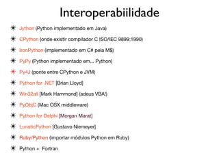 Interoperabiilidade
✴ Jython (Python implementado em Java)

✴ CPython (onde existir compilador C ISO/IEC 9899:1990) 

✴ IronPython (implementado em C# pela M$)

✴ PyPy (Python implementado em... Python)

✴ Py4J (ponte entre CPython e JVM)

✴ Python for .NET [Brian Lloyd]

✴ Win32all [Mark Hammond] (adeus VBA!)

✴ PyObjC (Mac OSX middleware)

✴ Python for Delphi [Morgan Marat]

✴ LunaticPython [Gustavo Niemeyer] 

✴ Ruby/Python (importar módulos Python em Ruby)

✴ Python + Fortran
 