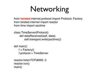 Networking
from twisted.internet.protocol import Protocol, Factory
from twisted.internet import reactor
from time import asctime
class TimeServer(Protocol):
def dataReceived(self, data):
self.transport.write(asctime())
def main():
f = Factory()
f.protocol = TimeServer
reactor.listenTCP(8000, f)
reactor.run()
main()
 