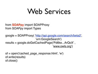 Web Services
from SOAPpy import SOAPProxy
from SOAPpy import Types
google = SOAPProxy( 'http://api.google.com/search/beta2',
'urn:GoogleSearch')
results = google.doGetCachedPage('Pd6ke...ArQoX' ,
'www.owls.org')
of = open('cached_page_response.html', 'w')
of.write(results)
of.close()
 
