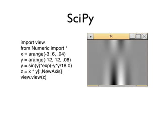 SciPy
import view
from Numeric import *
x = arange(-3, 6, .04)
y = arange(-12, 12, .08)
y = sin(y)*exp(-y*y/18.0)
z = x * y[:,NewAxis]
view.view(z)
 