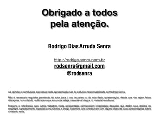 Obrigado a todos
pela atenção.
Rodrigo Dias Arruda Senra
http://rodrigo.senra.nom.br
rodsenra@gmail.com
@rodsenra
As opiniões e conclusões expressas nesta apresentação são de exclusiva responsabilidade de Rodrigo Senra.
Não é necessário requisitar permissão do autor para o uso de partes ou do todo desta apresentação, desde que não sejam feitas
alterações no conteúdo reutilizado e que esta nota esteja presente na íntegra no material resultante.
Imagens e referências para outros trabalhos nesta apresentação permanecem propriedade daqueles que detêm seus direitos de
copyright. Agradecimento especial a Ana Oliveira e Diego Salomone que contribuíram com alguns slides de suas apresentações sobre
o mesmo tema.
 