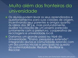  Os alunos podem levar os seus aprendizados e
questionamentos para suas cidades de origem,
incentivando seus parentes e amigos quanto
às idéias dos 3R’s e, mais profundamente,
auxiliar na criação de um projeto parecido
juntamente com a prefeitura, cooperativa de
reciclagens e universidade local.
 Daríamos um grande passo no tripé da
Universidade: “Ensino, pesquisa e extensão”,
integrando alunos e comunidade, lidando com
um dos pontos iniciais e principais no quesito
da sustentabilidade: Reduzir, Reutilizar e
Reciclar.
Todas as fotos sem fonte foram tiradas pelo grupo.
 