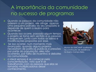  Quando as pessoas da comunidade não
aderem a um projeto, ele atinge apenas
uma pequena parcela do seu propósito e
depende de quem o realiza para
acontecer.
 Quando isso ocorre, passado algum tempo,
o projeto se torna sem sentido e as pessoas
o esquecem, junto com todas as idéias e
modificações propostas por esse.
 Se isso ocorrer, num momento mais
avançado, quando alguns projetos
necessitam de políticas públicas e pressões
por parte da população, eles não
ocorrerão, por falta de incentivo e debates
na comunidade.
 o ideal sempre é se começar pela
conscientização, visto que é se
trabalhando com as pessoas que elas se
tornarão multiplicadoras desse
conhecimento.
Alunos da UNICAMP auxiliando
na construção de residência
no bairro Campo Belo.
 
