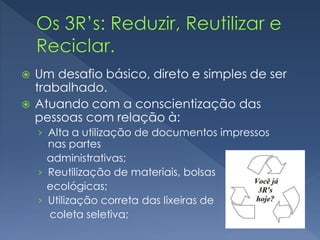  Um desafio básico, direto e simples de ser
trabalhado.
 Atuando com a conscientização das
pessoas com relação à:
› Alta a utilização de documentos impressos
nas partes
administrativas;
› Reutilização de materiais, bolsas
ecológicas;
› Utilização correta das lixeiras de
coleta seletiva;
 