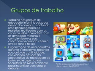  Trabalho nas escolas de
educação infantil localizadas
dentro do campus, montando
uma brinquedoteca de
materiais reutilizados com as
crianças (elas aprendem com
as atividades motoras e
conscientizam os pais,
cobrando-os quando vêem o
errado sendo feito);
 Organização de mini-palestras
durante o ano letivo, focando
no ponto de continuidade,
convidando pessoas da
cooperativa de reciclagem do
bairro e até algumas da
Secretaria de Meio Ambiente
para incentivar conversas e
debates;
Fonte: pragentemiuda.blogspot.com
Ultimo acesso: 24/10/2010
 