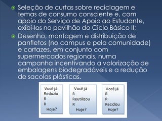  Seleção de curtas sobre reciclagem e
temas de consumo consciente e, com
apoio do Serviço de Apoio ao Estudante,
exibi-los no pavilhão do Ciclo Básico II;
 Desenho, montagem e distribuição de
panfletos (no campus e pela comunidade)
e cartazes, em conjunto com
supermercados regionais, numa
campanha incentivando a valorização de
embalagens biodegradáveis e a redução
de sacolas plásticas.
 