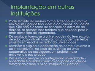  Pode ser feita da mesma forma, fazendo-se a mostra
em algum lugar de fácil acesso dos alunos, pois desde
que esse não é o tema de principal de interesse da
maioria, as pessoas não tendem a se deslocar para ir
atrás desse tipo de informação.
 De qualquer forma, se a universidade não tem escolas
de educação infantil como a nossa, podem ser feitos
projetos em escolas ao redor da universidade.
 Também é exigida a adaptação do campus quanto à
coleta seletiva e, no caso de ausência de uma
cooperativa de reciclagem, um projeto maior
envolveria a sua criação.
 Desse modo sempre há a integração universidade -
sociedade e diversas vivências por parte dos alunos
reforçando o tripé “Ensino, Pesquisa e Extensão”.
 