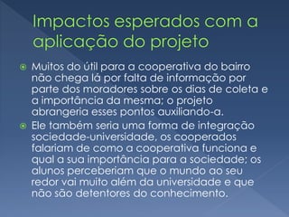  Muitos do útil para a cooperativa do bairro
não chega lá por falta de informação por
parte dos moradores sobre os dias de coleta e
a importância da mesma; o projeto
abrangeria esses pontos auxiliando-a.
 Ele também seria uma forma de integração
sociedade-universidade, os cooperados
falariam de como a cooperativa funciona e
qual a sua importância para a sociedade; os
alunos perceberiam que o mundo ao seu
redor vai muito além da universidade e que
não são detentores do conhecimento.
 
