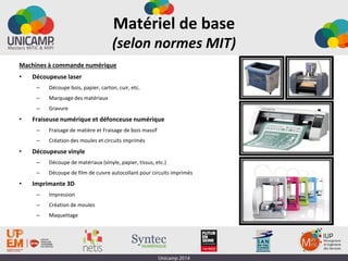 Matériel de base
(selon normes MIT)
Machines à commande numérique
• Découpeuse laser
– Découpe bois, papier, carton, cuir, etc.
– Marquage des matériaux
– Gravure
• Fraiseuse numérique et défonceuse numérique
– Fraisage de matière et Fraisage de bois massif
– Création des moules et circuits imprimés
• Découpeuse vinyle
– Découpe de matériaux (vinyle, papier, tissus, etc.)
– Découpe de film de cuivre autocollant pour circuits imprimés
• Imprimante 3D
– Impression
– Création de moules
– Maquettage
 