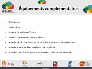 Équipements complémentaires
• Ordinateurs
• Electronique
• Système de vidéo conférence
• Logiciels open sources et propriétaires
• Matériel de sécurité (lunettes de sécurités, aspirateurs, extincteurs, etc.
• Matériaux à usiner (bois, acrylique, cire, vinyle, etc.)
• Matériels pour établis (perceuses, visseries, outils, rabots à bois, etc.)
 