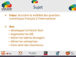 Sujet
 Enjeu: Accroitre la visibilité des quartiers
numériques Français à l’international
 But:
– développer la French Tech
– Augmenter les IDE
– Attirer les talents étrangers
– Attirer les entreprises
– Faire venir des chercheurs
 