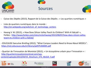 Sources
- Caisse des Dépôts (2013), Rapport de la Caisse des Dépôts : « Les quartiers numériques »
- Liste de quartiers numériques dans le monde :
http://en.wikipedia.org/wiki/List_of_technology_centers
- Hwang V. W. (2013), « How Does Silicon Valley Teach Its Children? With A FabLab! »,
Forbes : http://www.forbes.com/sites/victorhwang/2013/08/07/how-does-silicon-valley-
teach-its-children-with-a-fablab/
- EDUCAUSE Executive Briefing (2012), “What Campus Leaders Need to Know About MOOCs”:
https://net.educause.edu/ir/library/pdf/PUB4005.pdf
- Quartier de l’innovation de Montréal (2012), « Un écosystème urbain pour l’innovation » :
http://quartierinnovationmontreal.com/wp-
content/uploads/2013/04/V5_Brochure_ETS_McGill_F.pdf
 