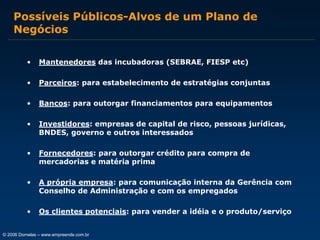 Possíveis Públicos-Alvos de um Plano de
Negócios
•

Mantenedores das incubadoras (SEBRAE, FIESP etc)

•

Parceiros: para estabelecimento de estratégias conjuntas

•

Bancos: para outorgar financiamentos para equipamentos

•

Investidores: empresas de capital de risco, pessoas jurídicas,
BNDES, governo e outros interessados

•

Fornecedores: para outorgar crédito para compra de
mercadorias e matéria prima

•

A própria empresa: para comunicação interna da Gerência com
Conselho de Administração e com os empregados

•

Os clientes potenciais: para vender a idéia e o produto/serviço

© 2006 Dornelas – www.empreende.com.br

 