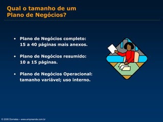 Qual o tamanho de um
Plano de Negócios?

• Plano de Negócios completo:
15 a 40 páginas mais anexos.
• Plano de Negócios resumido:
10 a 15 páginas.
• Plano de Negócios Operacional:
tamanho variável; uso interno.

© 2006 Dornelas – www.empreende.com.br

 