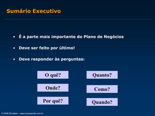 Sumário Executivo

• É a parte mais importante do Plano de Negócios
• Deve ser feito por último!
• Deve responder às perguntas:

O quê?

Quanto?

Onde?

Como?

Por quê?

Quando?

© 2006 Dornelas – www.empreende.com.br

 