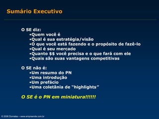 Sumário Executivo
O SE diz:
•Quem você é
•Qual é sua estratégia/visão
•O que você está fazendo e o propósito de fazê-lo
•Qual é seu mercado
•Quanto $$ você precisa e o que fará com ele
•Quais são suas vantagens competitivas
O SE não é:
•Um resumo do PN
•Uma introdução
•Um prefácio
•Uma coletânia de “highlights”

O SE é o PN em miniatura!!!!!!

© 2006 Dornelas – www.empreende.com.br

 