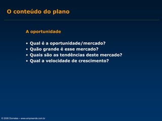 O conteúdo do plano

A oportunidade
•
•
•
•

Qual é a oportunidade/mercado?
Quão grande é esse mercado?
Quais são as tendências deste mercado?
Qual a velocidade de crescimento?

© 2006 Dornelas – www.empreende.com.br

 
