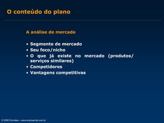 O conteúdo do plano

A análise de mercado
• Segmento de mercado
• Seu foco/nicho
• O que já existe no mercado (produtos/
serviços similares)
• Competidores
• Vantagens competitivas

© 2006 Dornelas – www.empreende.com.br

 